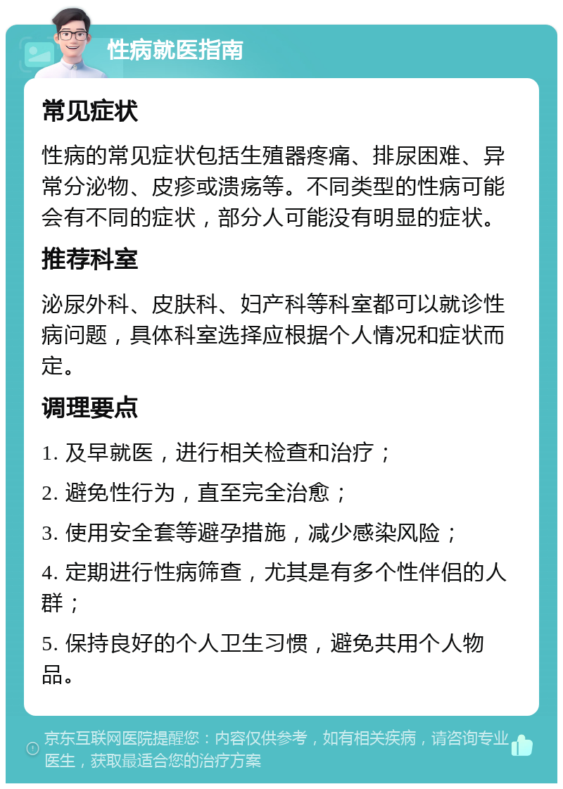 性病就医指南 常见症状 性病的常见症状包括生殖器疼痛、排尿困难、异常分泌物、皮疹或溃疡等。不同类型的性病可能会有不同的症状，部分人可能没有明显的症状。 推荐科室 泌尿外科、皮肤科、妇产科等科室都可以就诊性病问题，具体科室选择应根据个人情况和症状而定。 调理要点 1. 及早就医，进行相关检查和治疗； 2. 避免性行为，直至完全治愈； 3. 使用安全套等避孕措施，减少感染风险； 4. 定期进行性病筛查，尤其是有多个性伴侣的人群； 5. 保持良好的个人卫生习惯，避免共用个人物品。