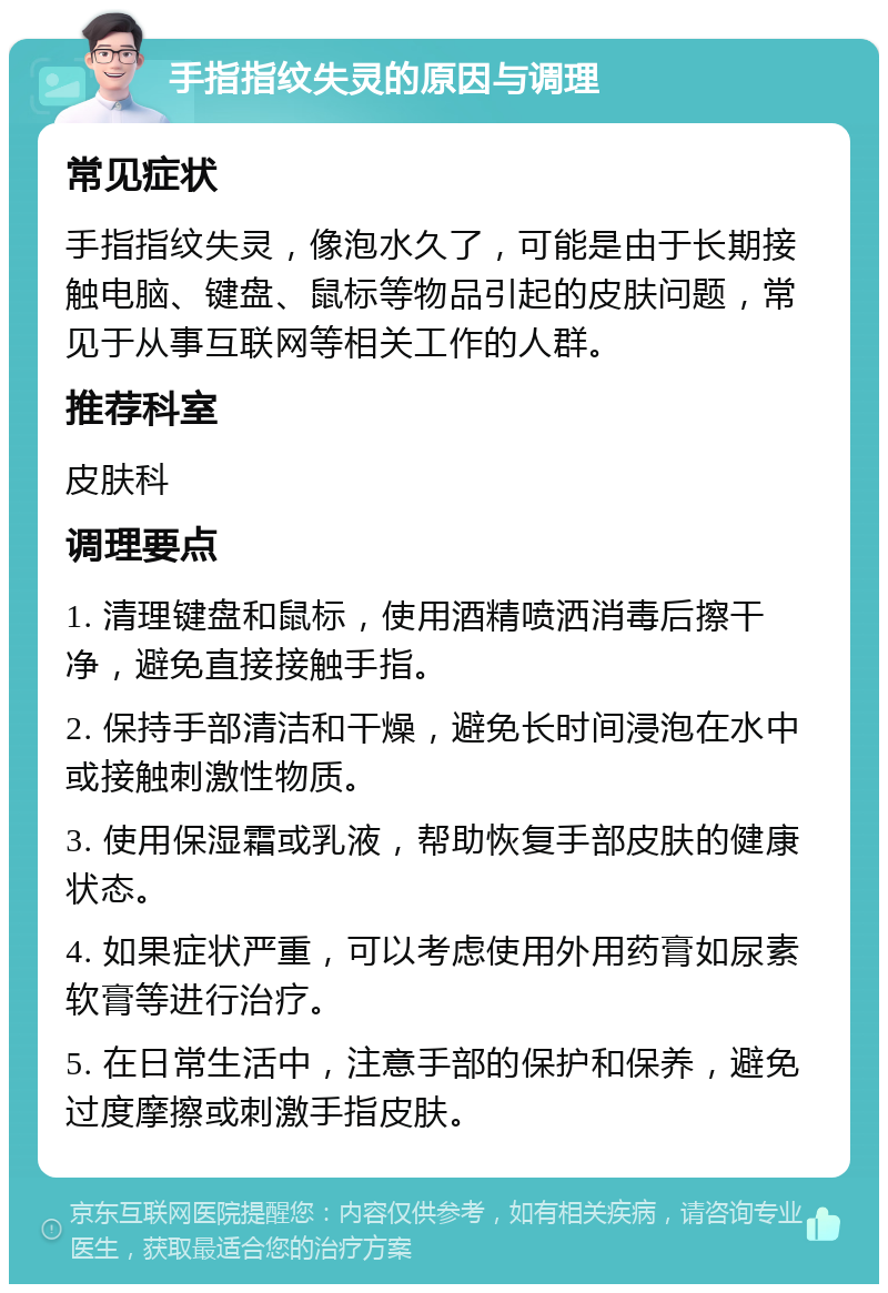 手指指纹失灵的原因与调理 常见症状 手指指纹失灵，像泡水久了，可能是由于长期接触电脑、键盘、鼠标等物品引起的皮肤问题，常见于从事互联网等相关工作的人群。 推荐科室 皮肤科 调理要点 1. 清理键盘和鼠标，使用酒精喷洒消毒后擦干净，避免直接接触手指。 2. 保持手部清洁和干燥，避免长时间浸泡在水中或接触刺激性物质。 3. 使用保湿霜或乳液，帮助恢复手部皮肤的健康状态。 4. 如果症状严重，可以考虑使用外用药膏如尿素软膏等进行治疗。 5. 在日常生活中，注意手部的保护和保养，避免过度摩擦或刺激手指皮肤。