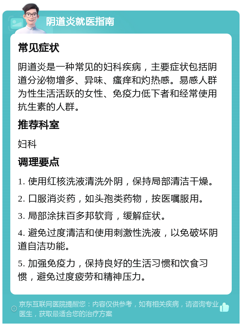 阴道炎就医指南 常见症状 阴道炎是一种常见的妇科疾病，主要症状包括阴道分泌物增多、异味、瘙痒和灼热感。易感人群为性生活活跃的女性、免疫力低下者和经常使用抗生素的人群。 推荐科室 妇科 调理要点 1. 使用红核洗液清洗外阴，保持局部清洁干燥。 2. 口服消炎药，如头孢类药物，按医嘱服用。 3. 局部涂抹百多邦软膏，缓解症状。 4. 避免过度清洁和使用刺激性洗液，以免破坏阴道自洁功能。 5. 加强免疫力，保持良好的生活习惯和饮食习惯，避免过度疲劳和精神压力。