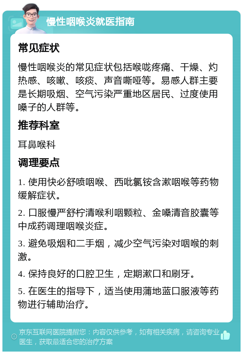 慢性咽喉炎就医指南 常见症状 慢性咽喉炎的常见症状包括喉咙疼痛、干燥、灼热感、咳嗽、咳痰、声音嘶哑等。易感人群主要是长期吸烟、空气污染严重地区居民、过度使用嗓子的人群等。 推荐科室 耳鼻喉科 调理要点 1. 使用快必舒喷咽喉、西吡氯铵含漱咽喉等药物缓解症状。 2. 口服慢严舒柠清喉利咽颗粒、金嗓清音胶囊等中成药调理咽喉炎症。 3. 避免吸烟和二手烟，减少空气污染对咽喉的刺激。 4. 保持良好的口腔卫生，定期漱口和刷牙。 5. 在医生的指导下，适当使用蒲地蓝口服液等药物进行辅助治疗。