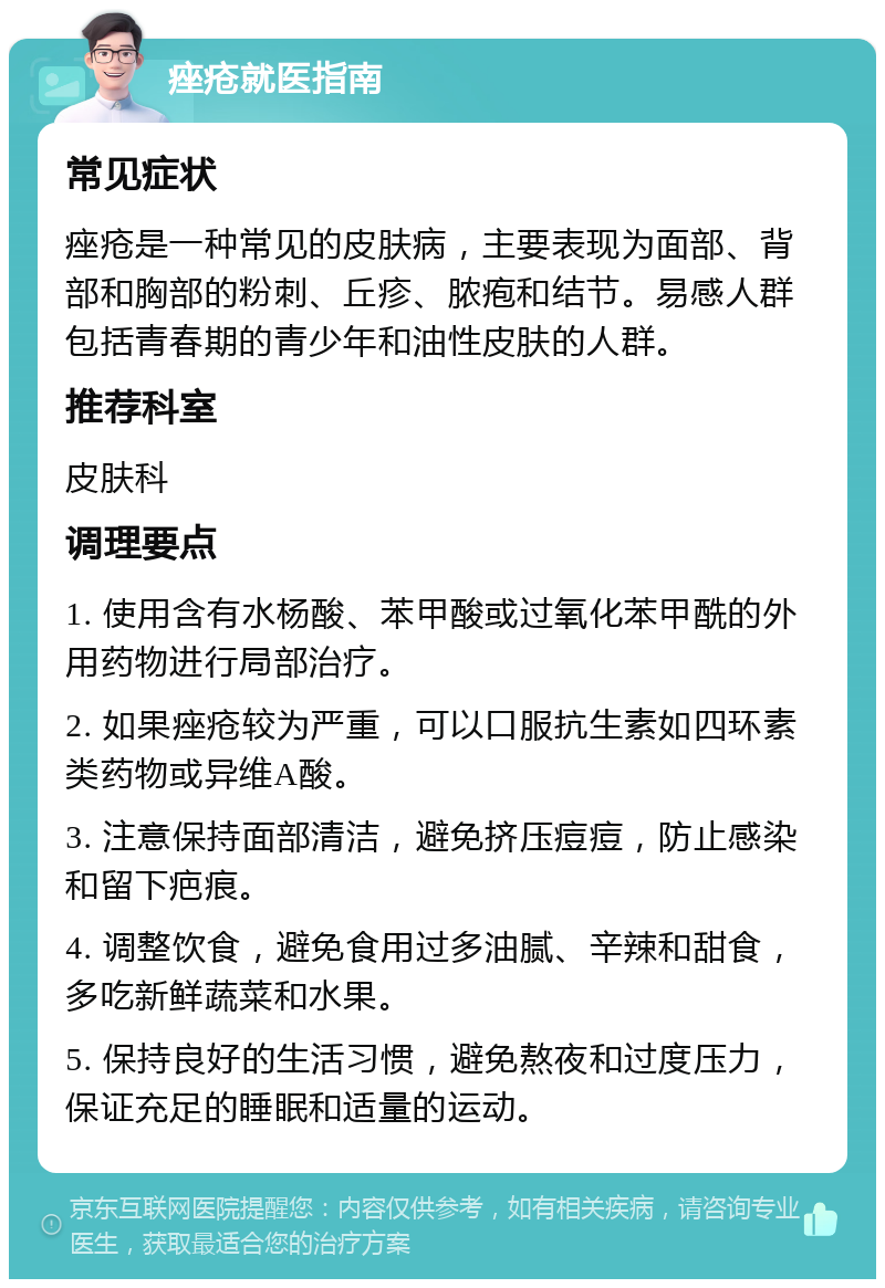 痤疮就医指南 常见症状 痤疮是一种常见的皮肤病，主要表现为面部、背部和胸部的粉刺、丘疹、脓疱和结节。易感人群包括青春期的青少年和油性皮肤的人群。 推荐科室 皮肤科 调理要点 1. 使用含有水杨酸、苯甲酸或过氧化苯甲酰的外用药物进行局部治疗。 2. 如果痤疮较为严重，可以口服抗生素如四环素类药物或异维A酸。 3. 注意保持面部清洁，避免挤压痘痘，防止感染和留下疤痕。 4. 调整饮食，避免食用过多油腻、辛辣和甜食，多吃新鲜蔬菜和水果。 5. 保持良好的生活习惯，避免熬夜和过度压力，保证充足的睡眠和适量的运动。