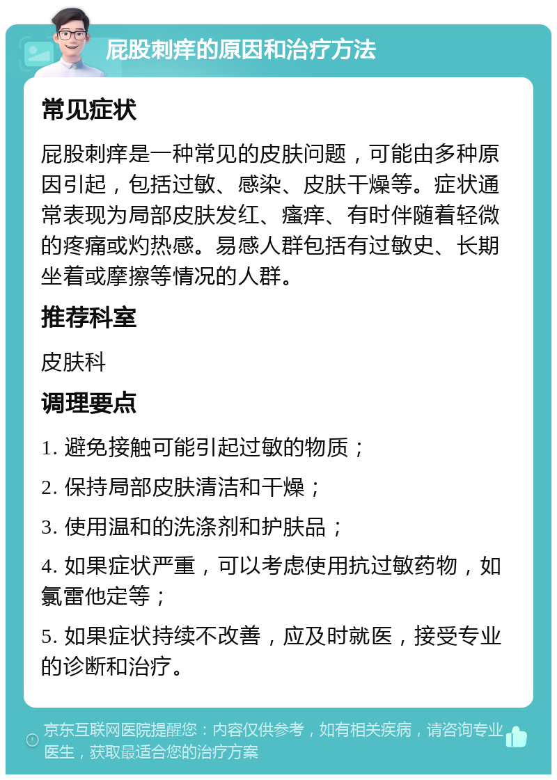 屁股刺痒的原因和治疗方法 常见症状 屁股刺痒是一种常见的皮肤问题，可能由多种原因引起，包括过敏、感染、皮肤干燥等。症状通常表现为局部皮肤发红、瘙痒、有时伴随着轻微的疼痛或灼热感。易感人群包括有过敏史、长期坐着或摩擦等情况的人群。 推荐科室 皮肤科 调理要点 1. 避免接触可能引起过敏的物质； 2. 保持局部皮肤清洁和干燥； 3. 使用温和的洗涤剂和护肤品； 4. 如果症状严重，可以考虑使用抗过敏药物，如氯雷他定等； 5. 如果症状持续不改善，应及时就医，接受专业的诊断和治疗。