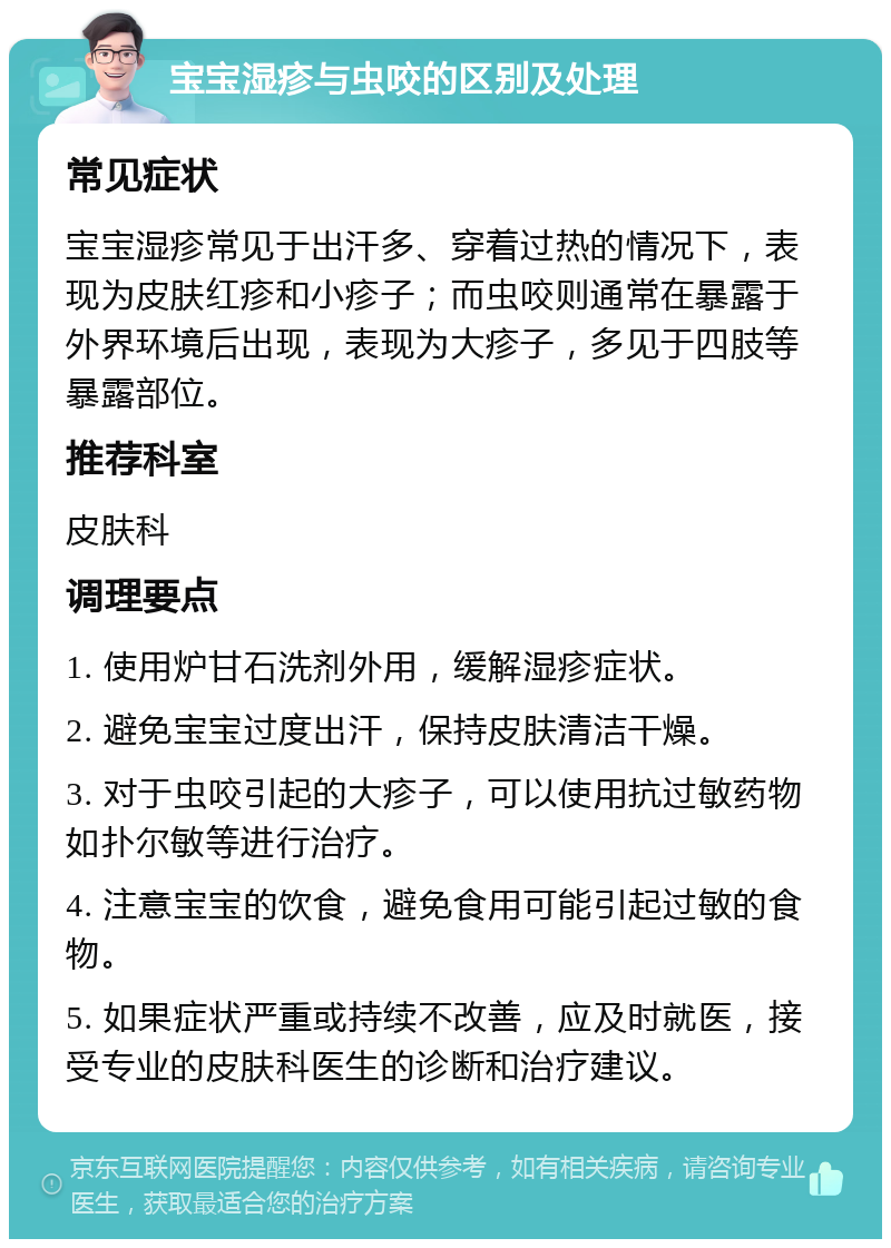 宝宝湿疹与虫咬的区别及处理 常见症状 宝宝湿疹常见于出汗多、穿着过热的情况下，表现为皮肤红疹和小疹子；而虫咬则通常在暴露于外界环境后出现，表现为大疹子，多见于四肢等暴露部位。 推荐科室 皮肤科 调理要点 1. 使用炉甘石洗剂外用，缓解湿疹症状。 2. 避免宝宝过度出汗，保持皮肤清洁干燥。 3. 对于虫咬引起的大疹子，可以使用抗过敏药物如扑尔敏等进行治疗。 4. 注意宝宝的饮食，避免食用可能引起过敏的食物。 5. 如果症状严重或持续不改善，应及时就医，接受专业的皮肤科医生的诊断和治疗建议。