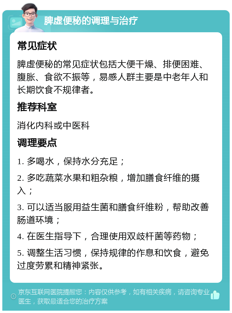 脾虚便秘的调理与治疗 常见症状 脾虚便秘的常见症状包括大便干燥、排便困难、腹胀、食欲不振等，易感人群主要是中老年人和长期饮食不规律者。 推荐科室 消化内科或中医科 调理要点 1. 多喝水，保持水分充足； 2. 多吃蔬菜水果和粗杂粮，增加膳食纤维的摄入； 3. 可以适当服用益生菌和膳食纤维粉，帮助改善肠道环境； 4. 在医生指导下，合理使用双歧杆菌等药物； 5. 调整生活习惯，保持规律的作息和饮食，避免过度劳累和精神紧张。