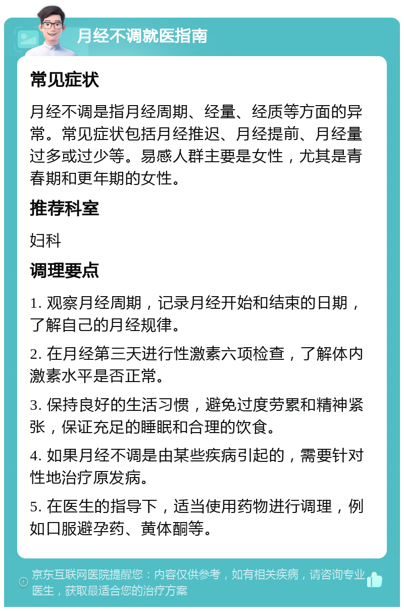 月经不调就医指南 常见症状 月经不调是指月经周期、经量、经质等方面的异常。常见症状包括月经推迟、月经提前、月经量过多或过少等。易感人群主要是女性，尤其是青春期和更年期的女性。 推荐科室 妇科 调理要点 1. 观察月经周期，记录月经开始和结束的日期，了解自己的月经规律。 2. 在月经第三天进行性激素六项检查，了解体内激素水平是否正常。 3. 保持良好的生活习惯，避免过度劳累和精神紧张，保证充足的睡眠和合理的饮食。 4. 如果月经不调是由某些疾病引起的，需要针对性地治疗原发病。 5. 在医生的指导下，适当使用药物进行调理，例如口服避孕药、黄体酮等。