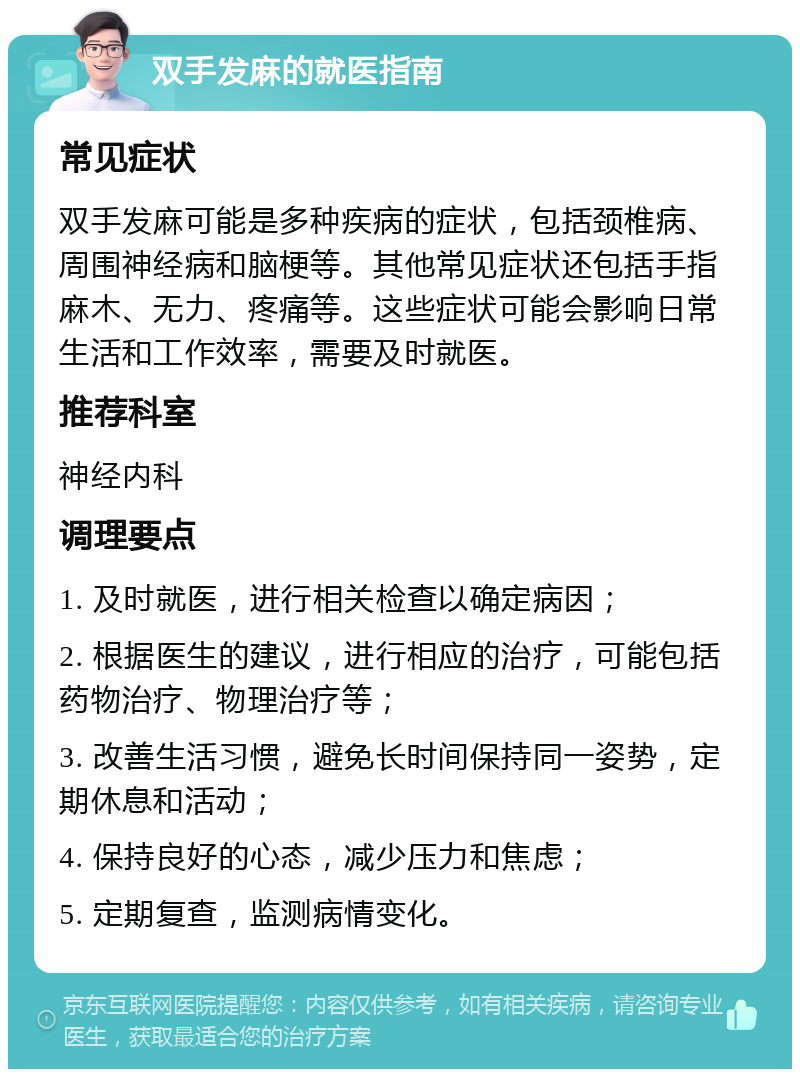 双手发麻的就医指南 常见症状 双手发麻可能是多种疾病的症状，包括颈椎病、周围神经病和脑梗等。其他常见症状还包括手指麻木、无力、疼痛等。这些症状可能会影响日常生活和工作效率，需要及时就医。 推荐科室 神经内科 调理要点 1. 及时就医，进行相关检查以确定病因； 2. 根据医生的建议，进行相应的治疗，可能包括药物治疗、物理治疗等； 3. 改善生活习惯，避免长时间保持同一姿势，定期休息和活动； 4. 保持良好的心态，减少压力和焦虑； 5. 定期复查，监测病情变化。