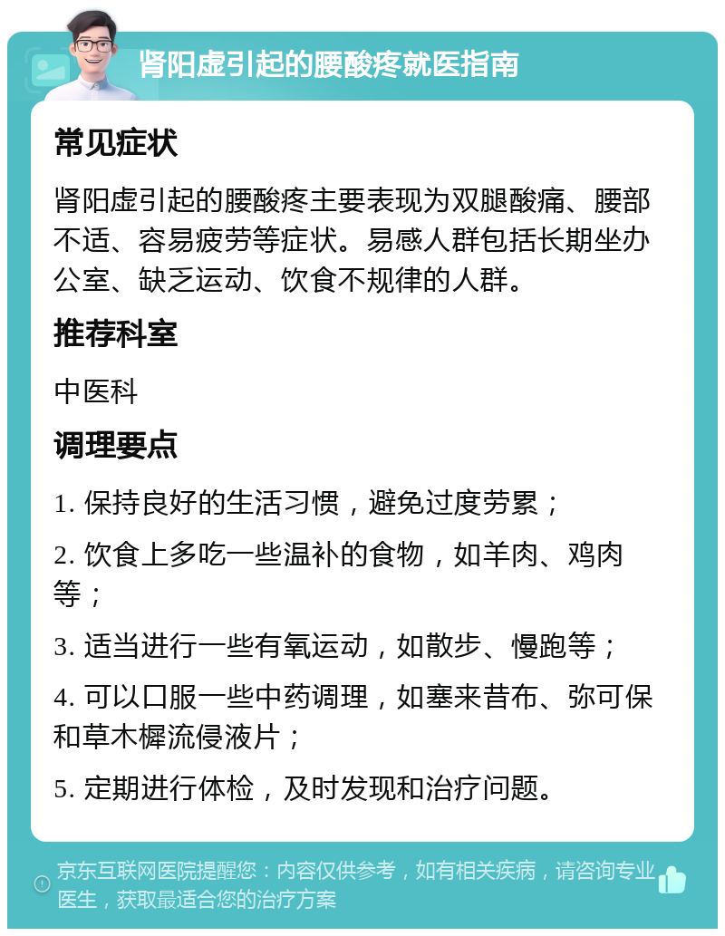 肾阳虚引起的腰酸疼就医指南 常见症状 肾阳虚引起的腰酸疼主要表现为双腿酸痛、腰部不适、容易疲劳等症状。易感人群包括长期坐办公室、缺乏运动、饮食不规律的人群。 推荐科室 中医科 调理要点 1. 保持良好的生活习惯，避免过度劳累； 2. 饮食上多吃一些温补的食物，如羊肉、鸡肉等； 3. 适当进行一些有氧运动，如散步、慢跑等； 4. 可以口服一些中药调理，如塞来昔布、弥可保和草木樨流侵液片； 5. 定期进行体检，及时发现和治疗问题。