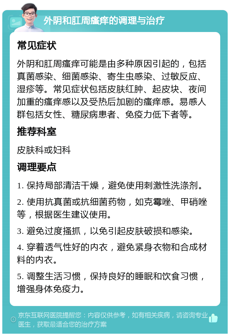 外阴和肛周瘙痒的调理与治疗 常见症状 外阴和肛周瘙痒可能是由多种原因引起的，包括真菌感染、细菌感染、寄生虫感染、过敏反应、湿疹等。常见症状包括皮肤红肿、起皮块、夜间加重的瘙痒感以及受热后加剧的瘙痒感。易感人群包括女性、糖尿病患者、免疫力低下者等。 推荐科室 皮肤科或妇科 调理要点 1. 保持局部清洁干燥，避免使用刺激性洗涤剂。 2. 使用抗真菌或抗细菌药物，如克霉唑、甲硝唑等，根据医生建议使用。 3. 避免过度搔抓，以免引起皮肤破损和感染。 4. 穿着透气性好的内衣，避免紧身衣物和合成材料的内衣。 5. 调整生活习惯，保持良好的睡眠和饮食习惯，增强身体免疫力。