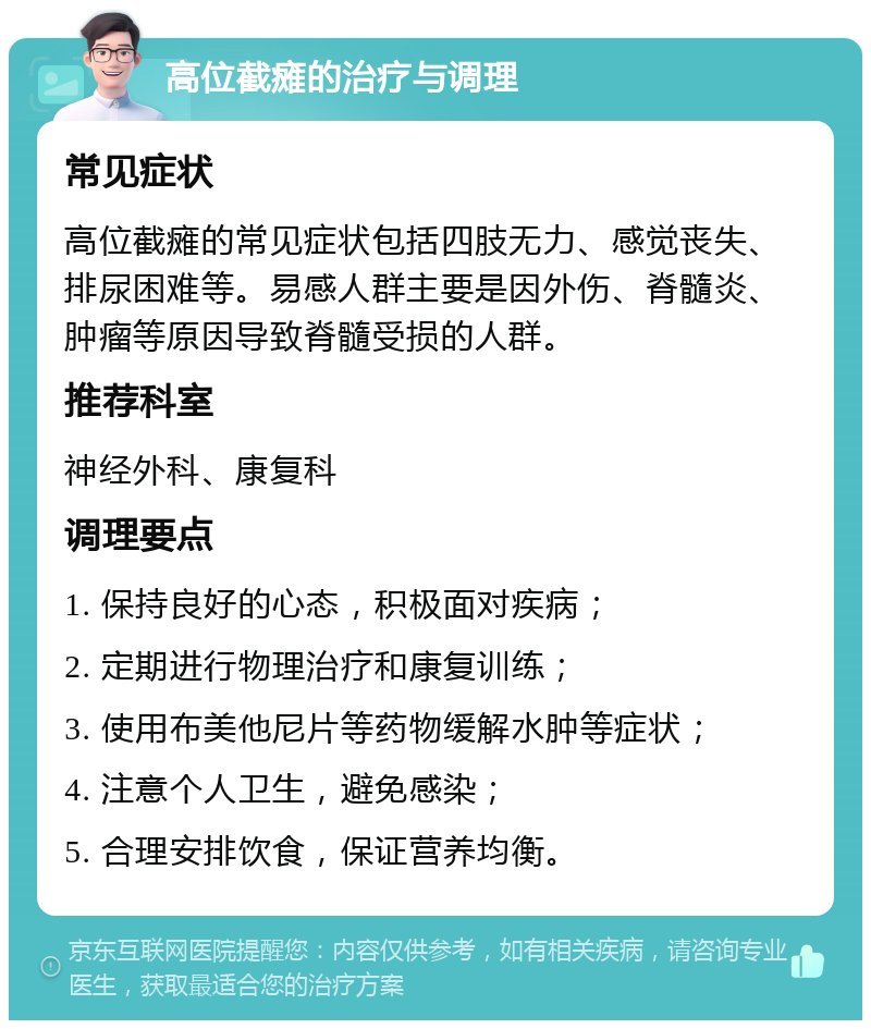 高位截瘫的治疗与调理 常见症状 高位截瘫的常见症状包括四肢无力、感觉丧失、排尿困难等。易感人群主要是因外伤、脊髓炎、肿瘤等原因导致脊髓受损的人群。 推荐科室 神经外科、康复科 调理要点 1. 保持良好的心态，积极面对疾病； 2. 定期进行物理治疗和康复训练； 3. 使用布美他尼片等药物缓解水肿等症状； 4. 注意个人卫生，避免感染； 5. 合理安排饮食，保证营养均衡。