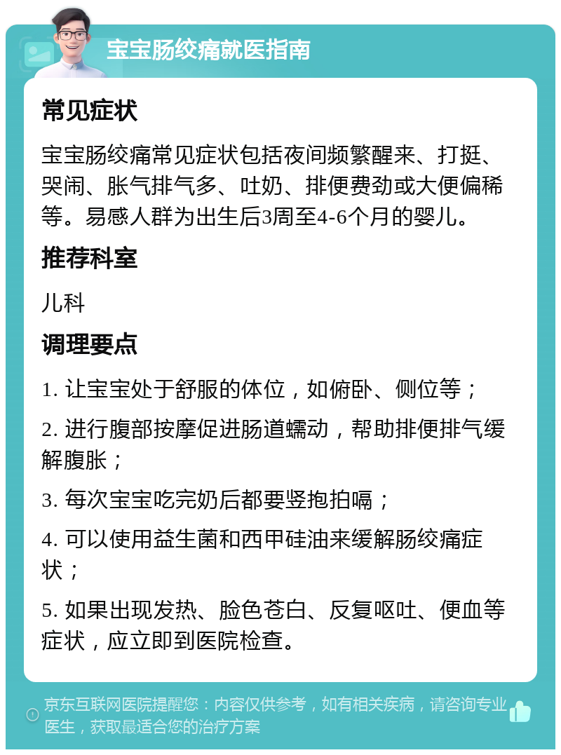 宝宝肠绞痛就医指南 常见症状 宝宝肠绞痛常见症状包括夜间频繁醒来、打挺、哭闹、胀气排气多、吐奶、排便费劲或大便偏稀等。易感人群为出生后3周至4-6个月的婴儿。 推荐科室 儿科 调理要点 1. 让宝宝处于舒服的体位，如俯卧、侧位等； 2. 进行腹部按摩促进肠道蠕动，帮助排便排气缓解腹胀； 3. 每次宝宝吃完奶后都要竖抱拍嗝； 4. 可以使用益生菌和西甲硅油来缓解肠绞痛症状； 5. 如果出现发热、脸色苍白、反复呕吐、便血等症状，应立即到医院检查。