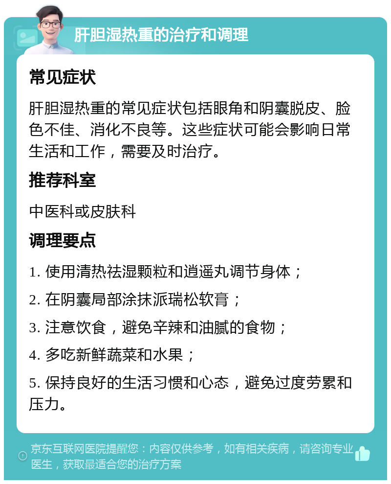 肝胆湿热重的治疗和调理 常见症状 肝胆湿热重的常见症状包括眼角和阴囊脱皮、脸色不佳、消化不良等。这些症状可能会影响日常生活和工作，需要及时治疗。 推荐科室 中医科或皮肤科 调理要点 1. 使用清热祛湿颗粒和逍遥丸调节身体； 2. 在阴囊局部涂抹派瑞松软膏； 3. 注意饮食，避免辛辣和油腻的食物； 4. 多吃新鲜蔬菜和水果； 5. 保持良好的生活习惯和心态，避免过度劳累和压力。