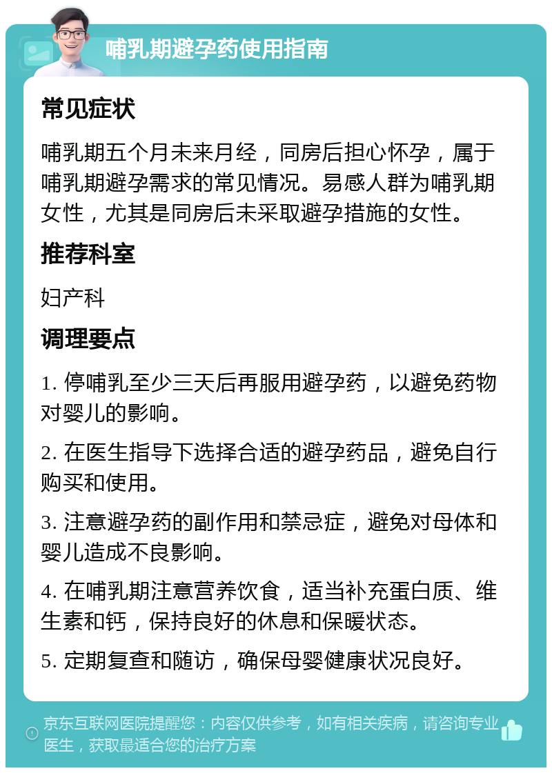 哺乳期避孕药使用指南 常见症状 哺乳期五个月未来月经，同房后担心怀孕，属于哺乳期避孕需求的常见情况。易感人群为哺乳期女性，尤其是同房后未采取避孕措施的女性。 推荐科室 妇产科 调理要点 1. 停哺乳至少三天后再服用避孕药，以避免药物对婴儿的影响。 2. 在医生指导下选择合适的避孕药品，避免自行购买和使用。 3. 注意避孕药的副作用和禁忌症，避免对母体和婴儿造成不良影响。 4. 在哺乳期注意营养饮食，适当补充蛋白质、维生素和钙，保持良好的休息和保暖状态。 5. 定期复查和随访，确保母婴健康状况良好。