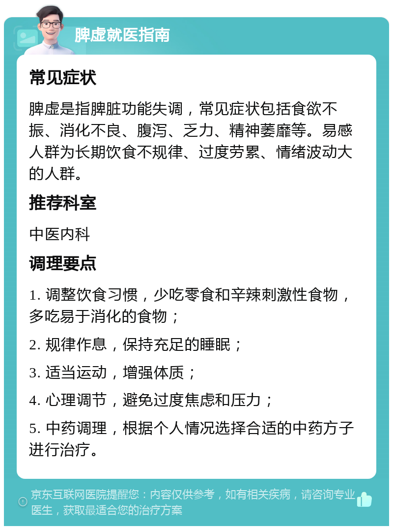 脾虚就医指南 常见症状 脾虚是指脾脏功能失调，常见症状包括食欲不振、消化不良、腹泻、乏力、精神萎靡等。易感人群为长期饮食不规律、过度劳累、情绪波动大的人群。 推荐科室 中医内科 调理要点 1. 调整饮食习惯，少吃零食和辛辣刺激性食物，多吃易于消化的食物； 2. 规律作息，保持充足的睡眠； 3. 适当运动，增强体质； 4. 心理调节，避免过度焦虑和压力； 5. 中药调理，根据个人情况选择合适的中药方子进行治疗。