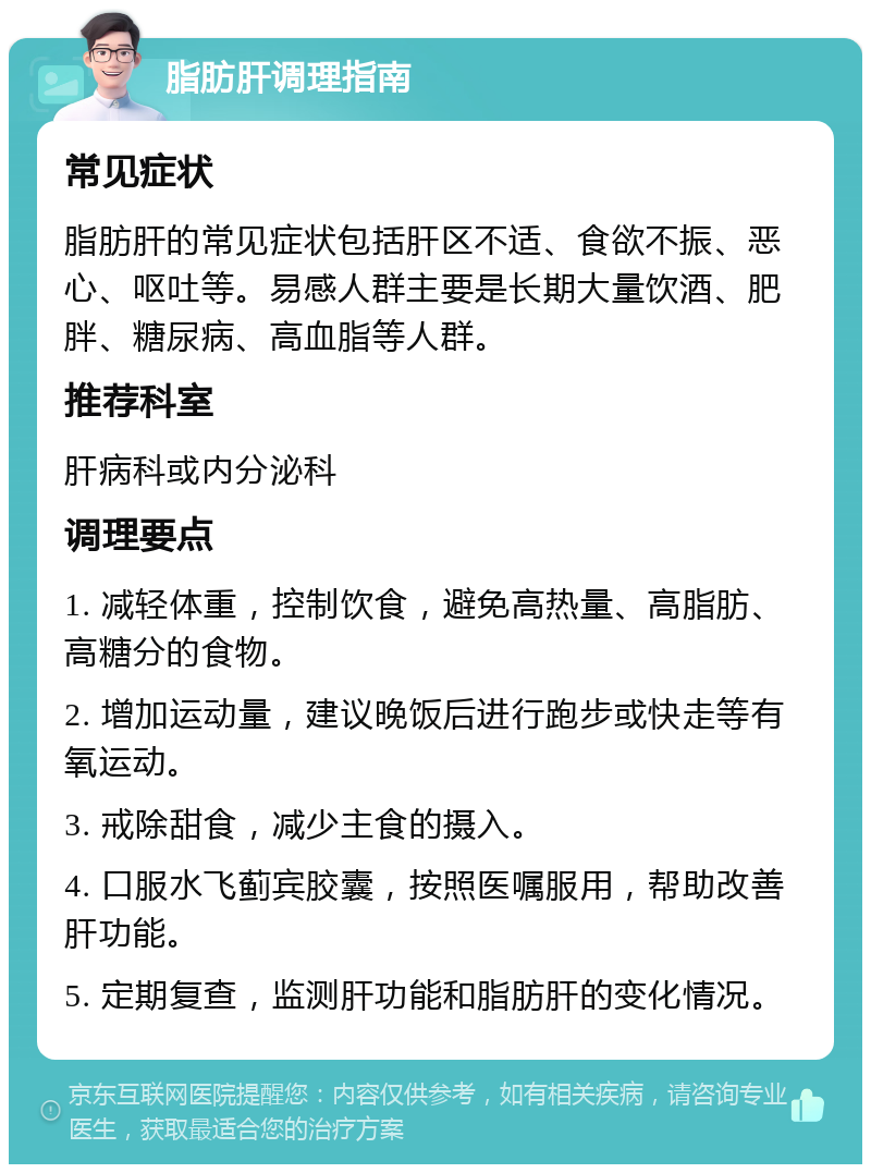 脂肪肝调理指南 常见症状 脂肪肝的常见症状包括肝区不适、食欲不振、恶心、呕吐等。易感人群主要是长期大量饮酒、肥胖、糖尿病、高血脂等人群。 推荐科室 肝病科或内分泌科 调理要点 1. 减轻体重，控制饮食，避免高热量、高脂肪、高糖分的食物。 2. 增加运动量，建议晚饭后进行跑步或快走等有氧运动。 3. 戒除甜食，减少主食的摄入。 4. 口服水飞蓟宾胶囊，按照医嘱服用，帮助改善肝功能。 5. 定期复查，监测肝功能和脂肪肝的变化情况。