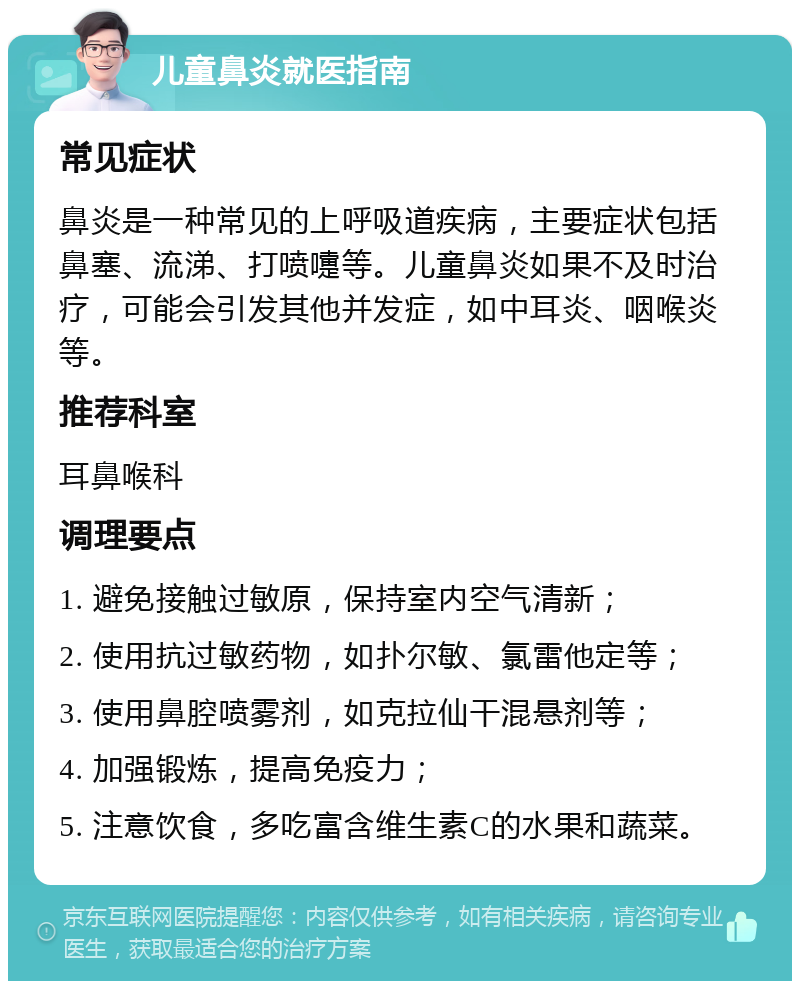 儿童鼻炎就医指南 常见症状 鼻炎是一种常见的上呼吸道疾病，主要症状包括鼻塞、流涕、打喷嚏等。儿童鼻炎如果不及时治疗，可能会引发其他并发症，如中耳炎、咽喉炎等。 推荐科室 耳鼻喉科 调理要点 1. 避免接触过敏原，保持室内空气清新； 2. 使用抗过敏药物，如扑尔敏、氯雷他定等； 3. 使用鼻腔喷雾剂，如克拉仙干混悬剂等； 4. 加强锻炼，提高免疫力； 5. 注意饮食，多吃富含维生素C的水果和蔬菜。