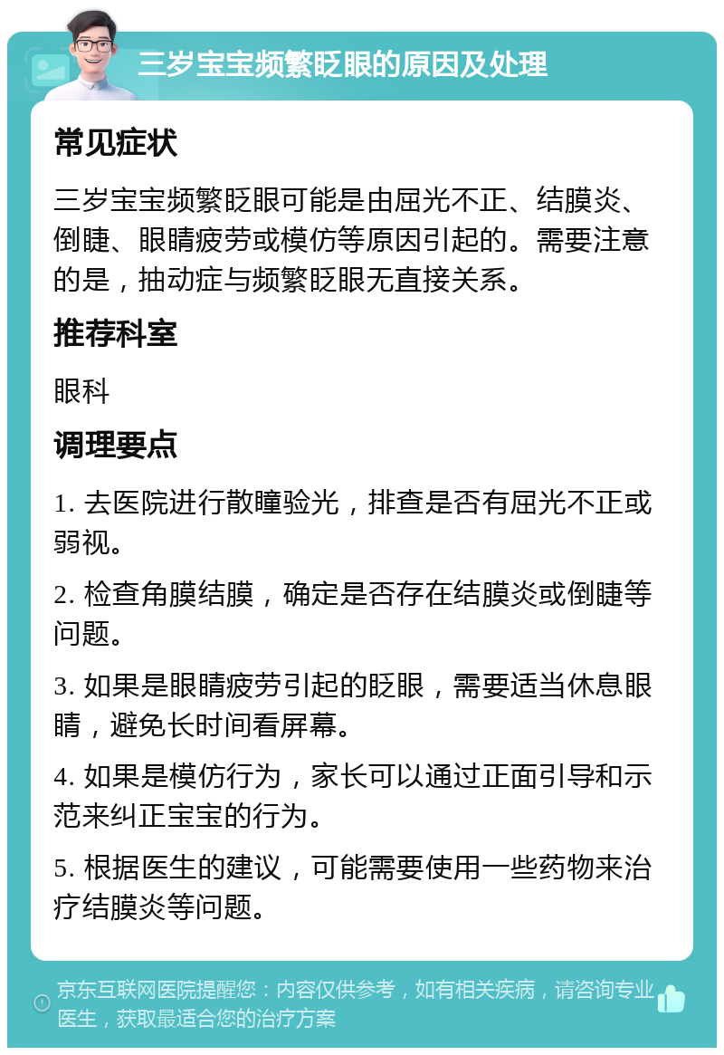 三岁宝宝频繁眨眼的原因及处理 常见症状 三岁宝宝频繁眨眼可能是由屈光不正、结膜炎、倒睫、眼睛疲劳或模仿等原因引起的。需要注意的是，抽动症与频繁眨眼无直接关系。 推荐科室 眼科 调理要点 1. 去医院进行散瞳验光，排查是否有屈光不正或弱视。 2. 检查角膜结膜，确定是否存在结膜炎或倒睫等问题。 3. 如果是眼睛疲劳引起的眨眼，需要适当休息眼睛，避免长时间看屏幕。 4. 如果是模仿行为，家长可以通过正面引导和示范来纠正宝宝的行为。 5. 根据医生的建议，可能需要使用一些药物来治疗结膜炎等问题。