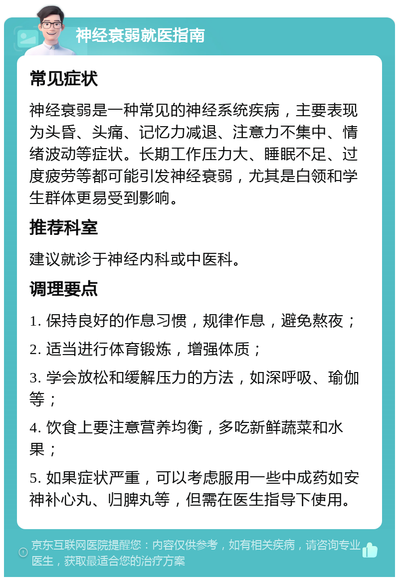 神经衰弱就医指南 常见症状 神经衰弱是一种常见的神经系统疾病，主要表现为头昏、头痛、记忆力减退、注意力不集中、情绪波动等症状。长期工作压力大、睡眠不足、过度疲劳等都可能引发神经衰弱，尤其是白领和学生群体更易受到影响。 推荐科室 建议就诊于神经内科或中医科。 调理要点 1. 保持良好的作息习惯，规律作息，避免熬夜； 2. 适当进行体育锻炼，增强体质； 3. 学会放松和缓解压力的方法，如深呼吸、瑜伽等； 4. 饮食上要注意营养均衡，多吃新鲜蔬菜和水果； 5. 如果症状严重，可以考虑服用一些中成药如安神补心丸、归脾丸等，但需在医生指导下使用。