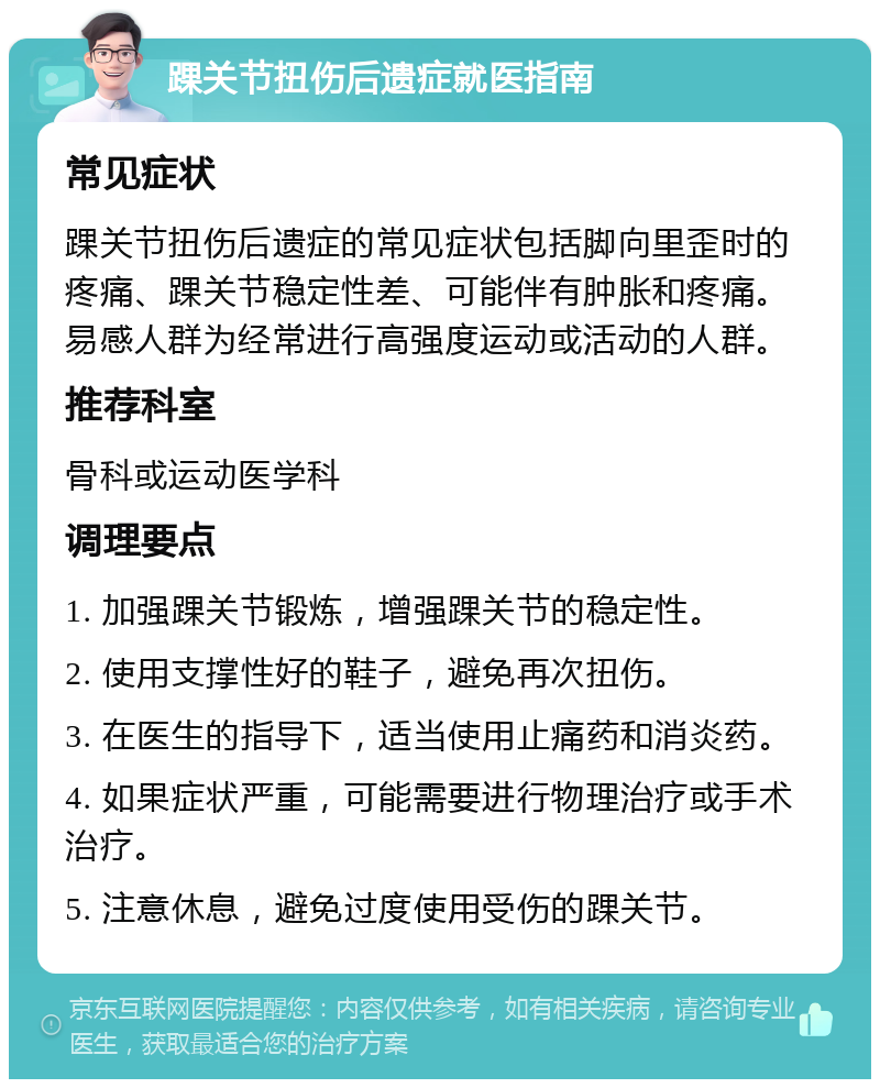 踝关节扭伤后遗症就医指南 常见症状 踝关节扭伤后遗症的常见症状包括脚向里歪时的疼痛、踝关节稳定性差、可能伴有肿胀和疼痛。易感人群为经常进行高强度运动或活动的人群。 推荐科室 骨科或运动医学科 调理要点 1. 加强踝关节锻炼，增强踝关节的稳定性。 2. 使用支撑性好的鞋子，避免再次扭伤。 3. 在医生的指导下，适当使用止痛药和消炎药。 4. 如果症状严重，可能需要进行物理治疗或手术治疗。 5. 注意休息，避免过度使用受伤的踝关节。