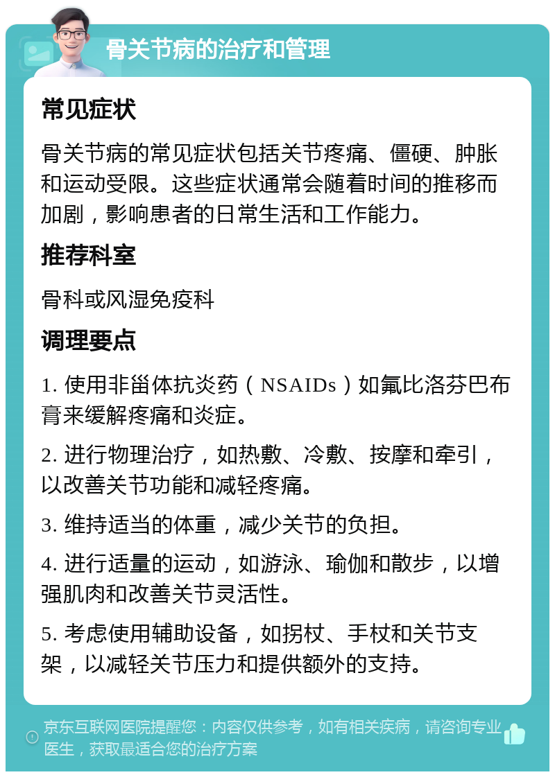 骨关节病的治疗和管理 常见症状 骨关节病的常见症状包括关节疼痛、僵硬、肿胀和运动受限。这些症状通常会随着时间的推移而加剧，影响患者的日常生活和工作能力。 推荐科室 骨科或风湿免疫科 调理要点 1. 使用非甾体抗炎药（NSAIDs）如氟比洛芬巴布膏来缓解疼痛和炎症。 2. 进行物理治疗，如热敷、冷敷、按摩和牵引，以改善关节功能和减轻疼痛。 3. 维持适当的体重，减少关节的负担。 4. 进行适量的运动，如游泳、瑜伽和散步，以增强肌肉和改善关节灵活性。 5. 考虑使用辅助设备，如拐杖、手杖和关节支架，以减轻关节压力和提供额外的支持。