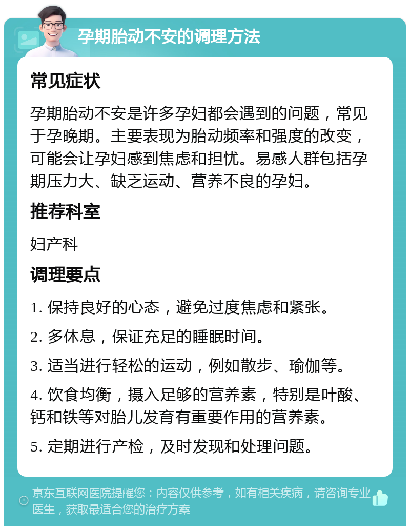 孕期胎动不安的调理方法 常见症状 孕期胎动不安是许多孕妇都会遇到的问题，常见于孕晚期。主要表现为胎动频率和强度的改变，可能会让孕妇感到焦虑和担忧。易感人群包括孕期压力大、缺乏运动、营养不良的孕妇。 推荐科室 妇产科 调理要点 1. 保持良好的心态，避免过度焦虑和紧张。 2. 多休息，保证充足的睡眠时间。 3. 适当进行轻松的运动，例如散步、瑜伽等。 4. 饮食均衡，摄入足够的营养素，特别是叶酸、钙和铁等对胎儿发育有重要作用的营养素。 5. 定期进行产检，及时发现和处理问题。