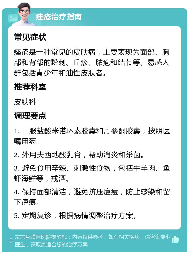 痤疮治疗指南 常见症状 痤疮是一种常见的皮肤病，主要表现为面部、胸部和背部的粉刺、丘疹、脓疱和结节等。易感人群包括青少年和油性皮肤者。 推荐科室 皮肤科 调理要点 1. 口服盐酸米诺环素胶囊和丹参酮胶囊，按照医嘱用药。 2. 外用夫西地酸乳膏，帮助消炎和杀菌。 3. 避免食用辛辣、刺激性食物，包括牛羊肉、鱼虾海鲜等，戒酒。 4. 保持面部清洁，避免挤压痘痘，防止感染和留下疤痕。 5. 定期复诊，根据病情调整治疗方案。