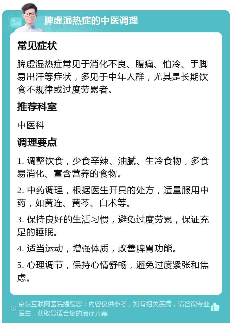 脾虚湿热症的中医调理 常见症状 脾虚湿热症常见于消化不良、腹痛、怕冷、手脚易出汗等症状，多见于中年人群，尤其是长期饮食不规律或过度劳累者。 推荐科室 中医科 调理要点 1. 调整饮食，少食辛辣、油腻、生冷食物，多食易消化、富含营养的食物。 2. 中药调理，根据医生开具的处方，适量服用中药，如黄连、黄芩、白术等。 3. 保持良好的生活习惯，避免过度劳累，保证充足的睡眠。 4. 适当运动，增强体质，改善脾胃功能。 5. 心理调节，保持心情舒畅，避免过度紧张和焦虑。