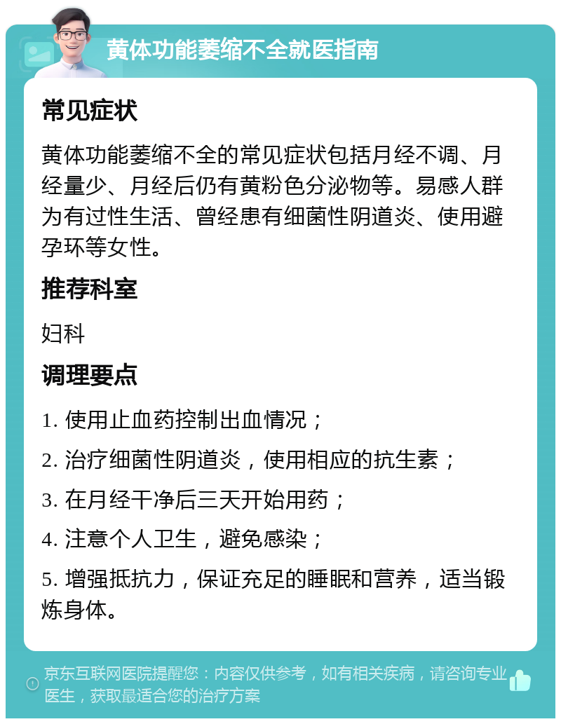 黄体功能萎缩不全就医指南 常见症状 黄体功能萎缩不全的常见症状包括月经不调、月经量少、月经后仍有黄粉色分泌物等。易感人群为有过性生活、曾经患有细菌性阴道炎、使用避孕环等女性。 推荐科室 妇科 调理要点 1. 使用止血药控制出血情况； 2. 治疗细菌性阴道炎，使用相应的抗生素； 3. 在月经干净后三天开始用药； 4. 注意个人卫生，避免感染； 5. 增强抵抗力，保证充足的睡眠和营养，适当锻炼身体。