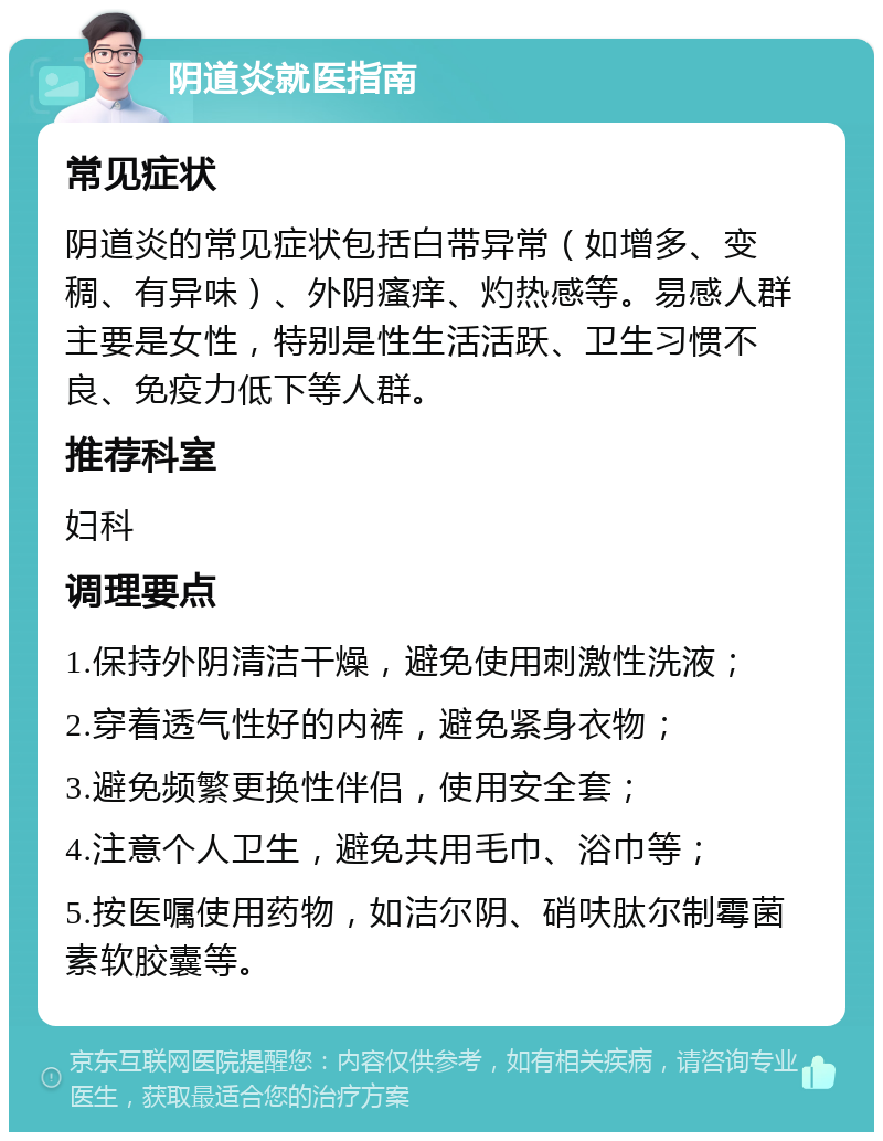 阴道炎就医指南 常见症状 阴道炎的常见症状包括白带异常（如增多、变稠、有异味）、外阴瘙痒、灼热感等。易感人群主要是女性，特别是性生活活跃、卫生习惯不良、免疫力低下等人群。 推荐科室 妇科 调理要点 1.保持外阴清洁干燥，避免使用刺激性洗液； 2.穿着透气性好的内裤，避免紧身衣物； 3.避免频繁更换性伴侣，使用安全套； 4.注意个人卫生，避免共用毛巾、浴巾等； 5.按医嘱使用药物，如洁尔阴、硝呋肽尔制霉菌素软胶囊等。