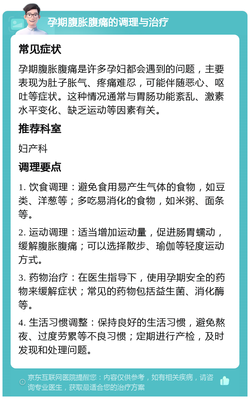 孕期腹胀腹痛的调理与治疗 常见症状 孕期腹胀腹痛是许多孕妇都会遇到的问题，主要表现为肚子胀气、疼痛难忍，可能伴随恶心、呕吐等症状。这种情况通常与胃肠功能紊乱、激素水平变化、缺乏运动等因素有关。 推荐科室 妇产科 调理要点 1. 饮食调理：避免食用易产生气体的食物，如豆类、洋葱等；多吃易消化的食物，如米粥、面条等。 2. 运动调理：适当增加运动量，促进肠胃蠕动，缓解腹胀腹痛；可以选择散步、瑜伽等轻度运动方式。 3. 药物治疗：在医生指导下，使用孕期安全的药物来缓解症状；常见的药物包括益生菌、消化酶等。 4. 生活习惯调整：保持良好的生活习惯，避免熬夜、过度劳累等不良习惯；定期进行产检，及时发现和处理问题。