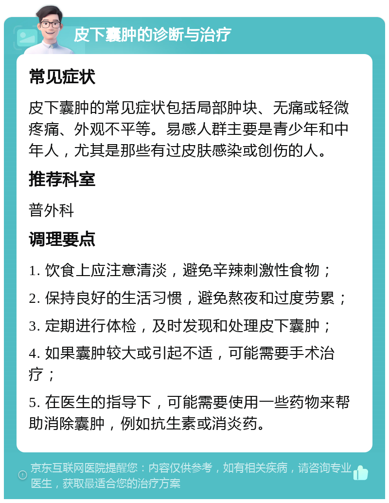 皮下囊肿的诊断与治疗 常见症状 皮下囊肿的常见症状包括局部肿块、无痛或轻微疼痛、外观不平等。易感人群主要是青少年和中年人，尤其是那些有过皮肤感染或创伤的人。 推荐科室 普外科 调理要点 1. 饮食上应注意清淡，避免辛辣刺激性食物； 2. 保持良好的生活习惯，避免熬夜和过度劳累； 3. 定期进行体检，及时发现和处理皮下囊肿； 4. 如果囊肿较大或引起不适，可能需要手术治疗； 5. 在医生的指导下，可能需要使用一些药物来帮助消除囊肿，例如抗生素或消炎药。