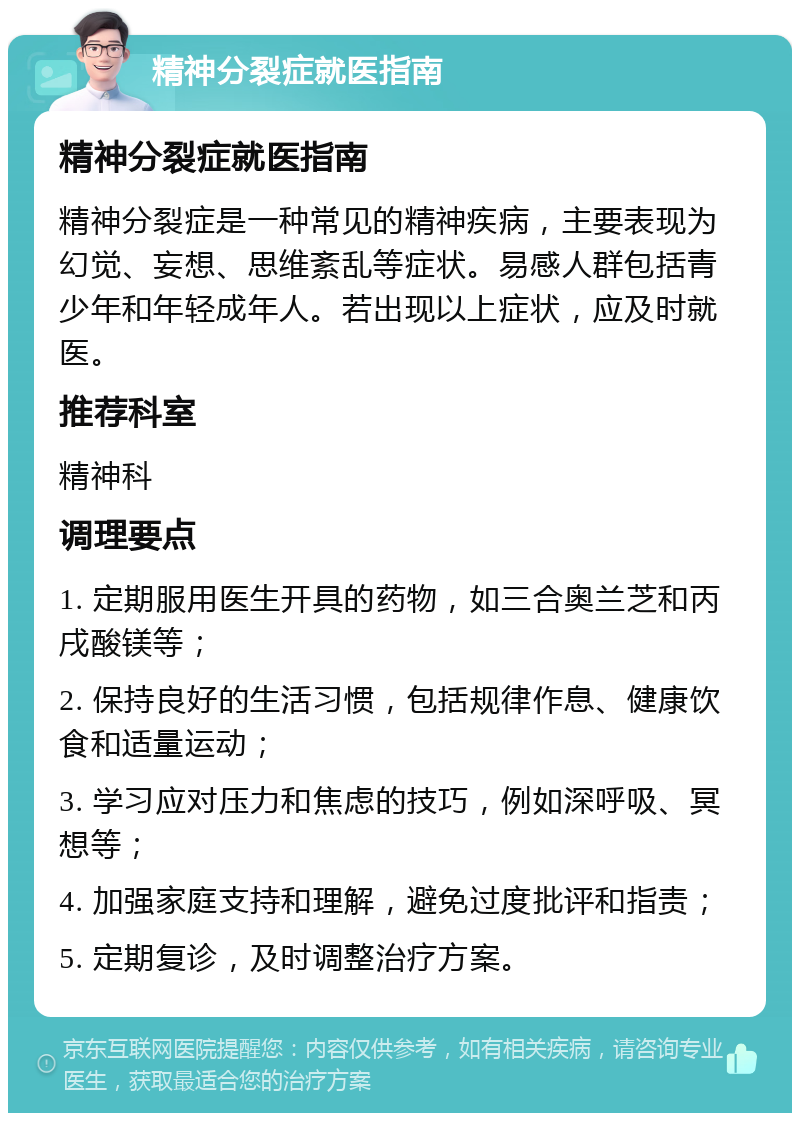 精神分裂症就医指南 精神分裂症就医指南 精神分裂症是一种常见的精神疾病，主要表现为幻觉、妄想、思维紊乱等症状。易感人群包括青少年和年轻成年人。若出现以上症状，应及时就医。 推荐科室 精神科 调理要点 1. 定期服用医生开具的药物，如三合奥兰芝和丙戌酸镁等； 2. 保持良好的生活习惯，包括规律作息、健康饮食和适量运动； 3. 学习应对压力和焦虑的技巧，例如深呼吸、冥想等； 4. 加强家庭支持和理解，避免过度批评和指责； 5. 定期复诊，及时调整治疗方案。