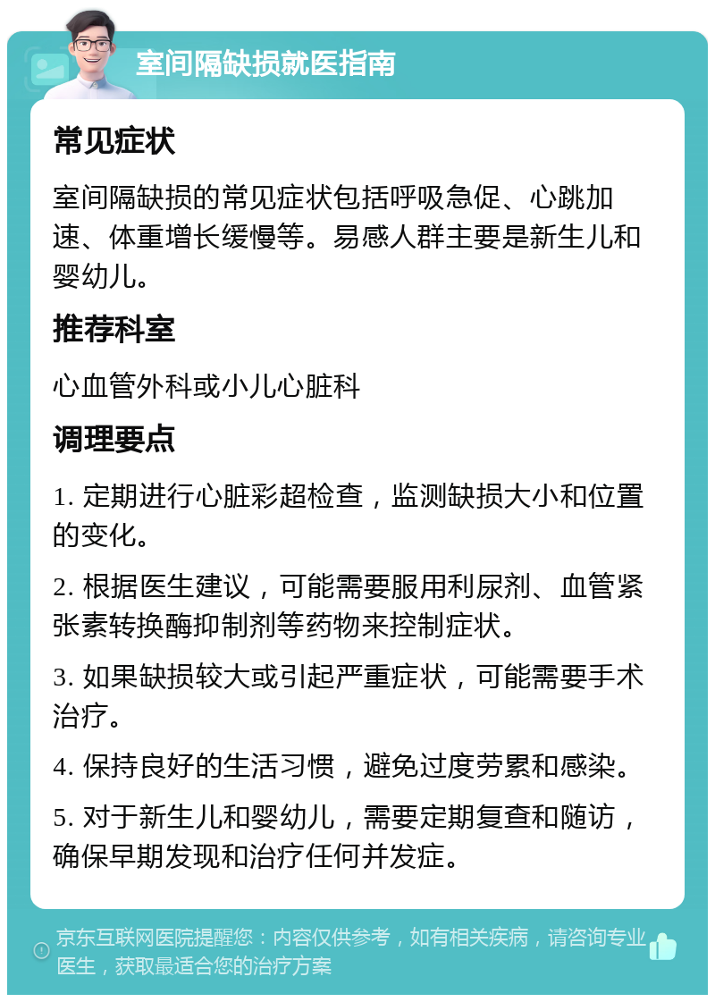 室间隔缺损就医指南 常见症状 室间隔缺损的常见症状包括呼吸急促、心跳加速、体重增长缓慢等。易感人群主要是新生儿和婴幼儿。 推荐科室 心血管外科或小儿心脏科 调理要点 1. 定期进行心脏彩超检查，监测缺损大小和位置的变化。 2. 根据医生建议，可能需要服用利尿剂、血管紧张素转换酶抑制剂等药物来控制症状。 3. 如果缺损较大或引起严重症状，可能需要手术治疗。 4. 保持良好的生活习惯，避免过度劳累和感染。 5. 对于新生儿和婴幼儿，需要定期复查和随访，确保早期发现和治疗任何并发症。