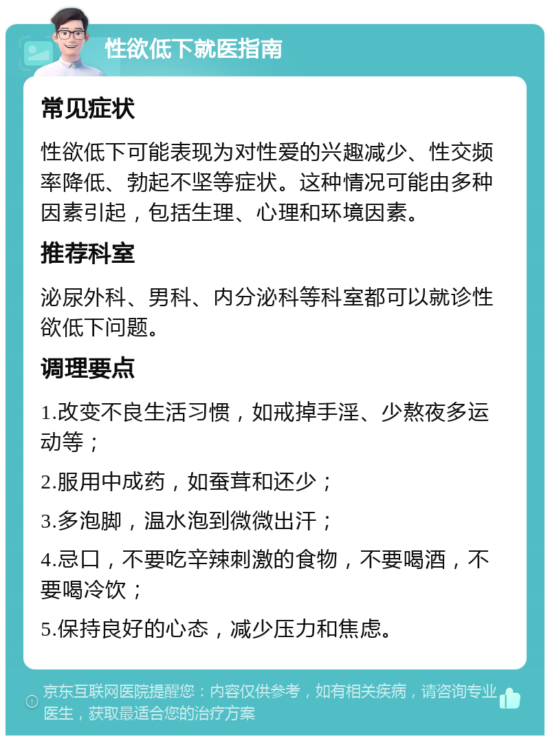 性欲低下就医指南 常见症状 性欲低下可能表现为对性爱的兴趣减少、性交频率降低、勃起不坚等症状。这种情况可能由多种因素引起，包括生理、心理和环境因素。 推荐科室 泌尿外科、男科、内分泌科等科室都可以就诊性欲低下问题。 调理要点 1.改变不良生活习惯，如戒掉手淫、少熬夜多运动等； 2.服用中成药，如蚕茸和还少； 3.多泡脚，温水泡到微微出汗； 4.忌口，不要吃辛辣刺激的食物，不要喝酒，不要喝冷饮； 5.保持良好的心态，减少压力和焦虑。