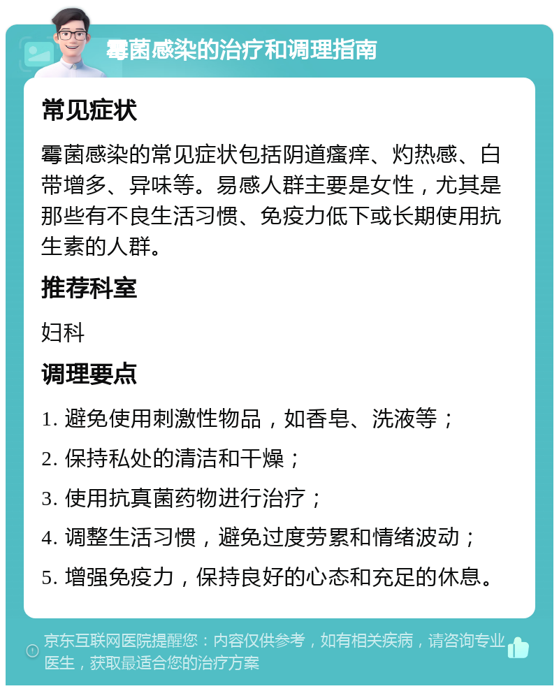 霉菌感染的治疗和调理指南 常见症状 霉菌感染的常见症状包括阴道瘙痒、灼热感、白带增多、异味等。易感人群主要是女性，尤其是那些有不良生活习惯、免疫力低下或长期使用抗生素的人群。 推荐科室 妇科 调理要点 1. 避免使用刺激性物品，如香皂、洗液等； 2. 保持私处的清洁和干燥； 3. 使用抗真菌药物进行治疗； 4. 调整生活习惯，避免过度劳累和情绪波动； 5. 增强免疫力，保持良好的心态和充足的休息。