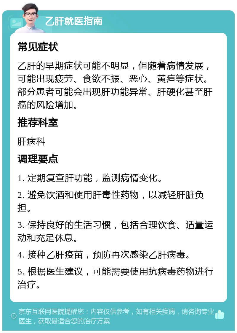 乙肝就医指南 常见症状 乙肝的早期症状可能不明显，但随着病情发展，可能出现疲劳、食欲不振、恶心、黄疸等症状。部分患者可能会出现肝功能异常、肝硬化甚至肝癌的风险增加。 推荐科室 肝病科 调理要点 1. 定期复查肝功能，监测病情变化。 2. 避免饮酒和使用肝毒性药物，以减轻肝脏负担。 3. 保持良好的生活习惯，包括合理饮食、适量运动和充足休息。 4. 接种乙肝疫苗，预防再次感染乙肝病毒。 5. 根据医生建议，可能需要使用抗病毒药物进行治疗。