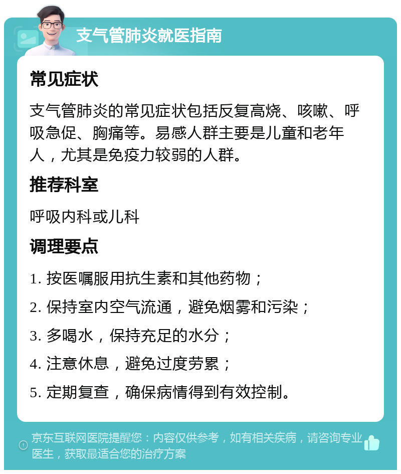 支气管肺炎就医指南 常见症状 支气管肺炎的常见症状包括反复高烧、咳嗽、呼吸急促、胸痛等。易感人群主要是儿童和老年人，尤其是免疫力较弱的人群。 推荐科室 呼吸内科或儿科 调理要点 1. 按医嘱服用抗生素和其他药物； 2. 保持室内空气流通，避免烟雾和污染； 3. 多喝水，保持充足的水分； 4. 注意休息，避免过度劳累； 5. 定期复查，确保病情得到有效控制。