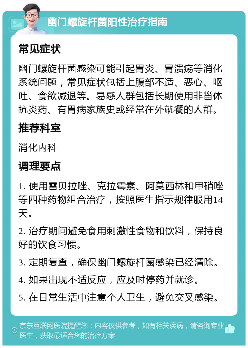 幽门螺旋杆菌阳性治疗指南 常见症状 幽门螺旋杆菌感染可能引起胃炎、胃溃疡等消化系统问题，常见症状包括上腹部不适、恶心、呕吐、食欲减退等。易感人群包括长期使用非甾体抗炎药、有胃病家族史或经常在外就餐的人群。 推荐科室 消化内科 调理要点 1. 使用雷贝拉唑、克拉霉素、阿莫西林和甲硝唑等四种药物组合治疗，按照医生指示规律服用14天。 2. 治疗期间避免食用刺激性食物和饮料，保持良好的饮食习惯。 3. 定期复查，确保幽门螺旋杆菌感染已经清除。 4. 如果出现不适反应，应及时停药并就诊。 5. 在日常生活中注意个人卫生，避免交叉感染。