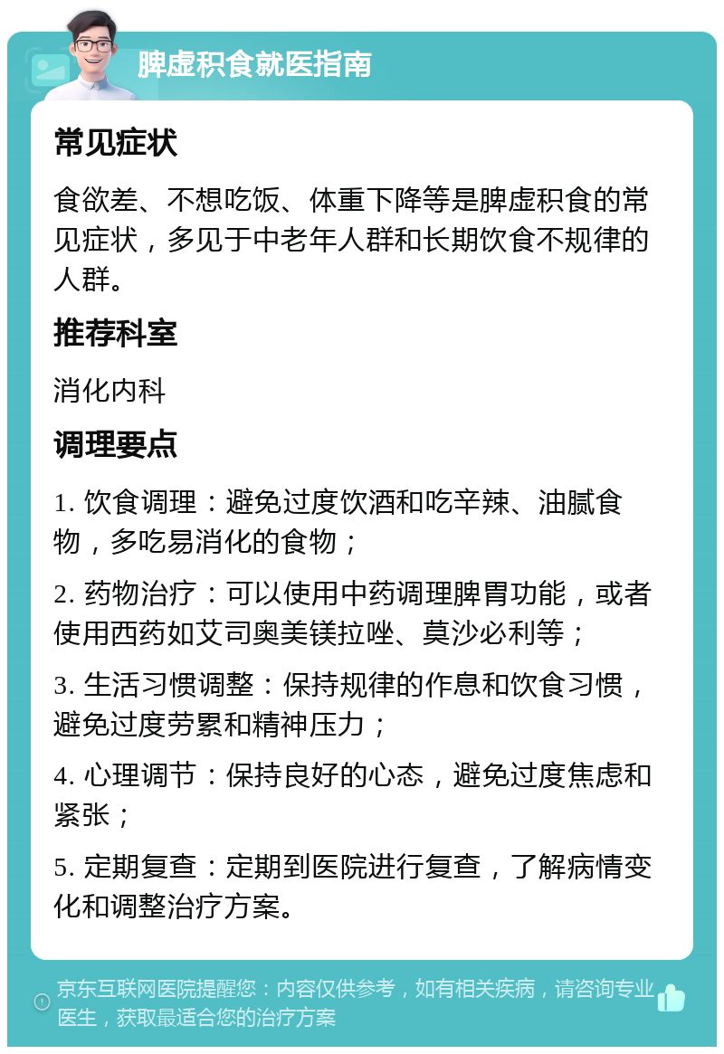 脾虚积食就医指南 常见症状 食欲差、不想吃饭、体重下降等是脾虚积食的常见症状，多见于中老年人群和长期饮食不规律的人群。 推荐科室 消化内科 调理要点 1. 饮食调理：避免过度饮酒和吃辛辣、油腻食物，多吃易消化的食物； 2. 药物治疗：可以使用中药调理脾胃功能，或者使用西药如艾司奥美镁拉唑、莫沙必利等； 3. 生活习惯调整：保持规律的作息和饮食习惯，避免过度劳累和精神压力； 4. 心理调节：保持良好的心态，避免过度焦虑和紧张； 5. 定期复查：定期到医院进行复查，了解病情变化和调整治疗方案。