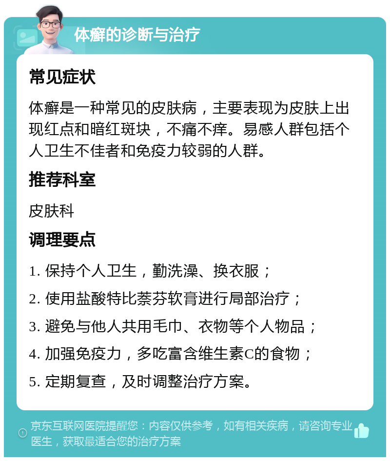 体癣的诊断与治疗 常见症状 体癣是一种常见的皮肤病，主要表现为皮肤上出现红点和暗红斑块，不痛不痒。易感人群包括个人卫生不佳者和免疫力较弱的人群。 推荐科室 皮肤科 调理要点 1. 保持个人卫生，勤洗澡、换衣服； 2. 使用盐酸特比萘芬软膏进行局部治疗； 3. 避免与他人共用毛巾、衣物等个人物品； 4. 加强免疫力，多吃富含维生素C的食物； 5. 定期复查，及时调整治疗方案。