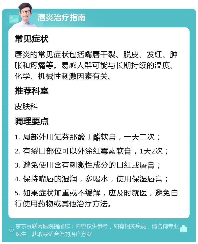 唇炎治疗指南 常见症状 唇炎的常见症状包括嘴唇干裂、脱皮、发红、肿胀和疼痛等。易感人群可能与长期持续的温度、化学、机械性刺激因素有关。 推荐科室 皮肤科 调理要点 1. 局部外用氟芬那酸丁酯软膏，一天二次； 2. 有裂口部位可以外涂红霉素软膏，1天2次； 3. 避免使用含有刺激性成分的口红或唇膏； 4. 保持嘴唇的湿润，多喝水，使用保湿唇膏； 5. 如果症状加重或不缓解，应及时就医，避免自行使用药物或其他治疗方法。