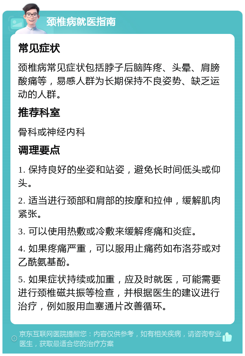 颈椎病就医指南 常见症状 颈椎病常见症状包括脖子后脑阵疼、头晕、肩膀酸痛等，易感人群为长期保持不良姿势、缺乏运动的人群。 推荐科室 骨科或神经内科 调理要点 1. 保持良好的坐姿和站姿，避免长时间低头或仰头。 2. 适当进行颈部和肩部的按摩和拉伸，缓解肌肉紧张。 3. 可以使用热敷或冷敷来缓解疼痛和炎症。 4. 如果疼痛严重，可以服用止痛药如布洛芬或对乙酰氨基酚。 5. 如果症状持续或加重，应及时就医，可能需要进行颈椎磁共振等检查，并根据医生的建议进行治疗，例如服用血塞通片改善循环。