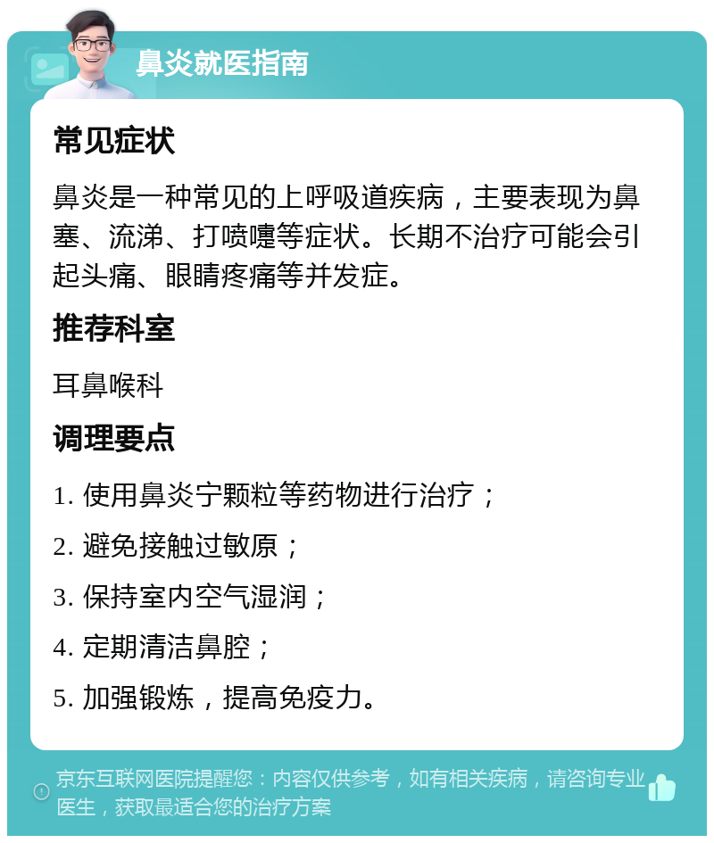 鼻炎就医指南 常见症状 鼻炎是一种常见的上呼吸道疾病，主要表现为鼻塞、流涕、打喷嚏等症状。长期不治疗可能会引起头痛、眼睛疼痛等并发症。 推荐科室 耳鼻喉科 调理要点 1. 使用鼻炎宁颗粒等药物进行治疗； 2. 避免接触过敏原； 3. 保持室内空气湿润； 4. 定期清洁鼻腔； 5. 加强锻炼，提高免疫力。