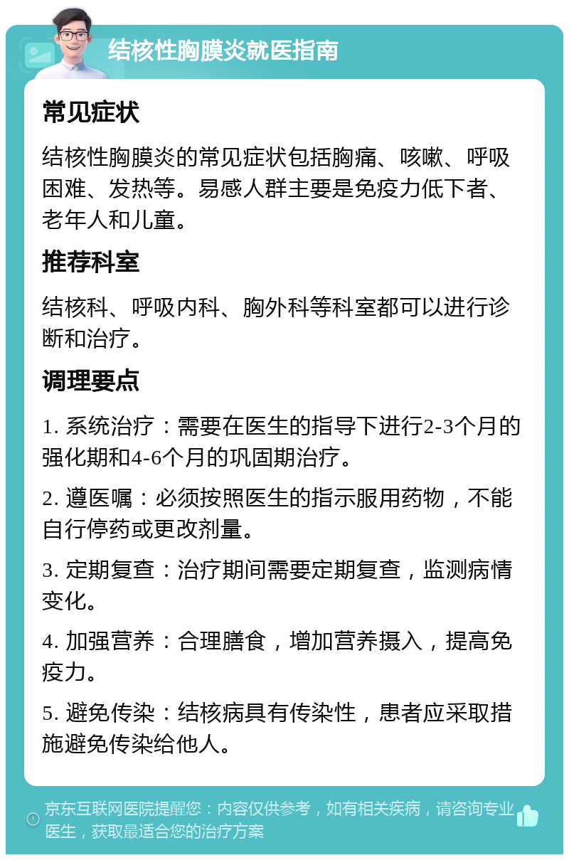 结核性胸膜炎就医指南 常见症状 结核性胸膜炎的常见症状包括胸痛、咳嗽、呼吸困难、发热等。易感人群主要是免疫力低下者、老年人和儿童。 推荐科室 结核科、呼吸内科、胸外科等科室都可以进行诊断和治疗。 调理要点 1. 系统治疗：需要在医生的指导下进行2-3个月的强化期和4-6个月的巩固期治疗。 2. 遵医嘱：必须按照医生的指示服用药物，不能自行停药或更改剂量。 3. 定期复查：治疗期间需要定期复查，监测病情变化。 4. 加强营养：合理膳食，增加营养摄入，提高免疫力。 5. 避免传染：结核病具有传染性，患者应采取措施避免传染给他人。