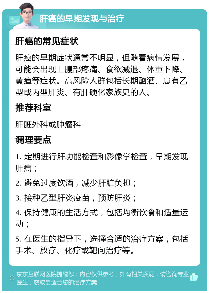 肝癌的早期发现与治疗 肝癌的常见症状 肝癌的早期症状通常不明显，但随着病情发展，可能会出现上腹部疼痛、食欲减退、体重下降、黄疸等症状。高风险人群包括长期酗酒、患有乙型或丙型肝炎、有肝硬化家族史的人。 推荐科室 肝脏外科或肿瘤科 调理要点 1. 定期进行肝功能检查和影像学检查，早期发现肝癌； 2. 避免过度饮酒，减少肝脏负担； 3. 接种乙型肝炎疫苗，预防肝炎； 4. 保持健康的生活方式，包括均衡饮食和适量运动； 5. 在医生的指导下，选择合适的治疗方案，包括手术、放疗、化疗或靶向治疗等。