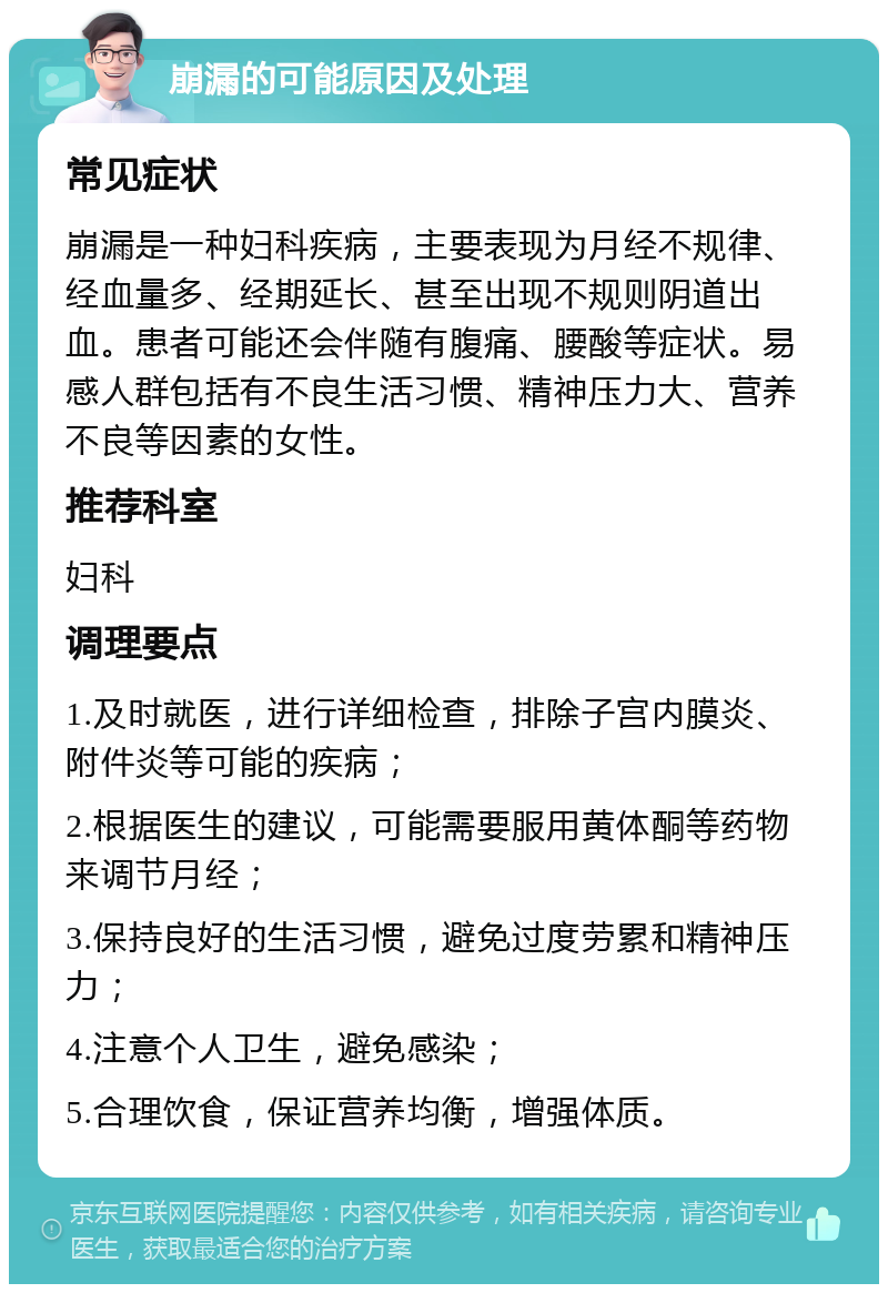 崩漏的可能原因及处理 常见症状 崩漏是一种妇科疾病，主要表现为月经不规律、经血量多、经期延长、甚至出现不规则阴道出血。患者可能还会伴随有腹痛、腰酸等症状。易感人群包括有不良生活习惯、精神压力大、营养不良等因素的女性。 推荐科室 妇科 调理要点 1.及时就医，进行详细检查，排除子宫内膜炎、附件炎等可能的疾病； 2.根据医生的建议，可能需要服用黄体酮等药物来调节月经； 3.保持良好的生活习惯，避免过度劳累和精神压力； 4.注意个人卫生，避免感染； 5.合理饮食，保证营养均衡，增强体质。