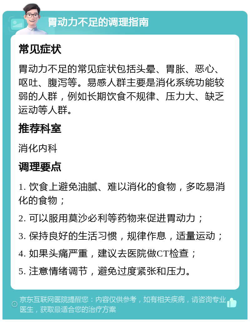 胃动力不足的调理指南 常见症状 胃动力不足的常见症状包括头晕、胃胀、恶心、呕吐、腹泻等。易感人群主要是消化系统功能较弱的人群，例如长期饮食不规律、压力大、缺乏运动等人群。 推荐科室 消化内科 调理要点 1. 饮食上避免油腻、难以消化的食物，多吃易消化的食物； 2. 可以服用莫沙必利等药物来促进胃动力； 3. 保持良好的生活习惯，规律作息，适量运动； 4. 如果头痛严重，建议去医院做CT检查； 5. 注意情绪调节，避免过度紧张和压力。