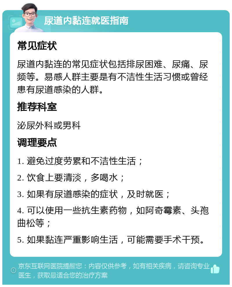 尿道内黏连就医指南 常见症状 尿道内黏连的常见症状包括排尿困难、尿痛、尿频等。易感人群主要是有不洁性生活习惯或曾经患有尿道感染的人群。 推荐科室 泌尿外科或男科 调理要点 1. 避免过度劳累和不洁性生活； 2. 饮食上要清淡，多喝水； 3. 如果有尿道感染的症状，及时就医； 4. 可以使用一些抗生素药物，如阿奇霉素、头孢曲松等； 5. 如果黏连严重影响生活，可能需要手术干预。