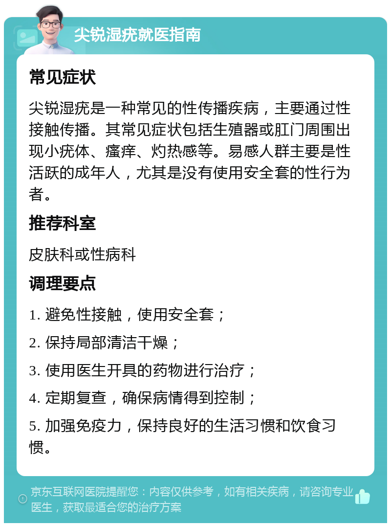 尖锐湿疣就医指南 常见症状 尖锐湿疣是一种常见的性传播疾病，主要通过性接触传播。其常见症状包括生殖器或肛门周围出现小疣体、瘙痒、灼热感等。易感人群主要是性活跃的成年人，尤其是没有使用安全套的性行为者。 推荐科室 皮肤科或性病科 调理要点 1. 避免性接触，使用安全套； 2. 保持局部清洁干燥； 3. 使用医生开具的药物进行治疗； 4. 定期复查，确保病情得到控制； 5. 加强免疫力，保持良好的生活习惯和饮食习惯。