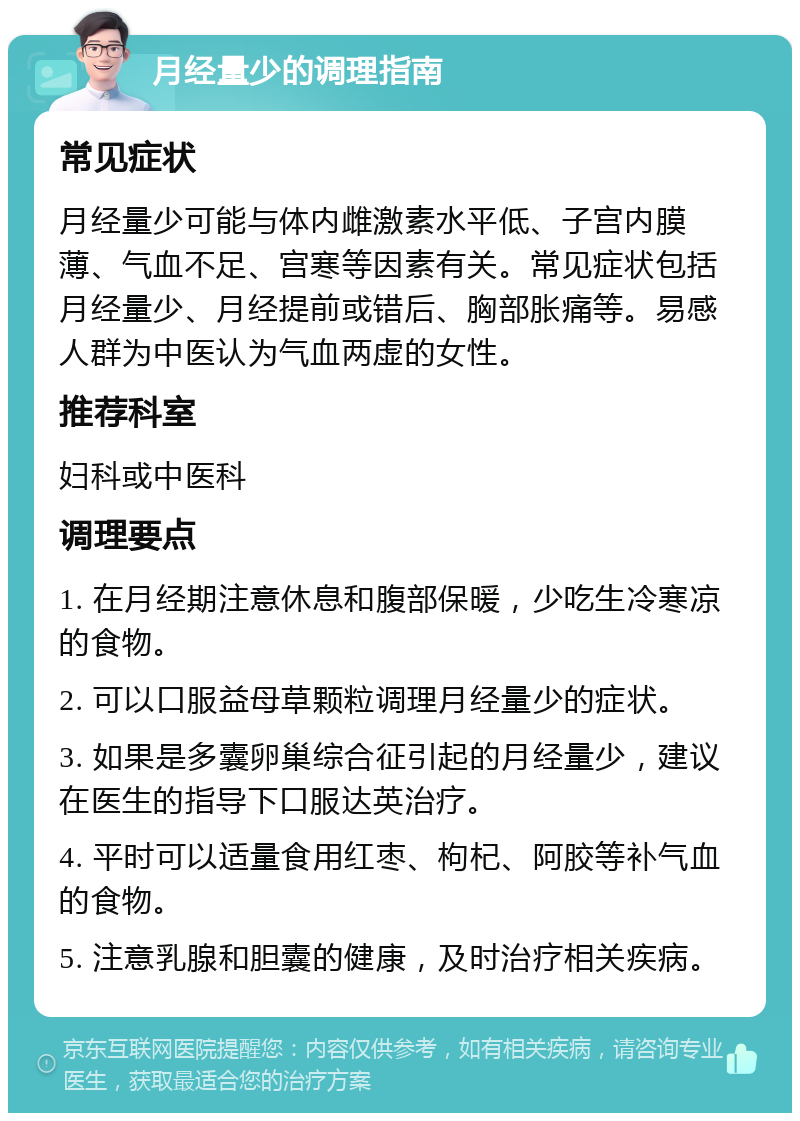 月经量少的调理指南 常见症状 月经量少可能与体内雌激素水平低、子宫内膜薄、气血不足、宫寒等因素有关。常见症状包括月经量少、月经提前或错后、胸部胀痛等。易感人群为中医认为气血两虚的女性。 推荐科室 妇科或中医科 调理要点 1. 在月经期注意休息和腹部保暖，少吃生冷寒凉的食物。 2. 可以口服益母草颗粒调理月经量少的症状。 3. 如果是多囊卵巢综合征引起的月经量少，建议在医生的指导下口服达英治疗。 4. 平时可以适量食用红枣、枸杞、阿胶等补气血的食物。 5. 注意乳腺和胆囊的健康，及时治疗相关疾病。