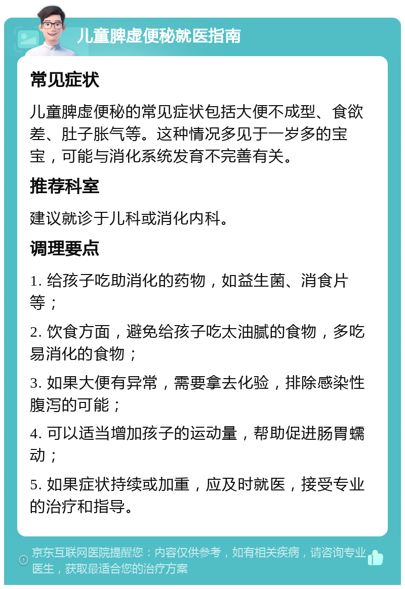 儿童脾虚便秘就医指南 常见症状 儿童脾虚便秘的常见症状包括大便不成型、食欲差、肚子胀气等。这种情况多见于一岁多的宝宝，可能与消化系统发育不完善有关。 推荐科室 建议就诊于儿科或消化内科。 调理要点 1. 给孩子吃助消化的药物，如益生菌、消食片等； 2. 饮食方面，避免给孩子吃太油腻的食物，多吃易消化的食物； 3. 如果大便有异常，需要拿去化验，排除感染性腹泻的可能； 4. 可以适当增加孩子的运动量，帮助促进肠胃蠕动； 5. 如果症状持续或加重，应及时就医，接受专业的治疗和指导。